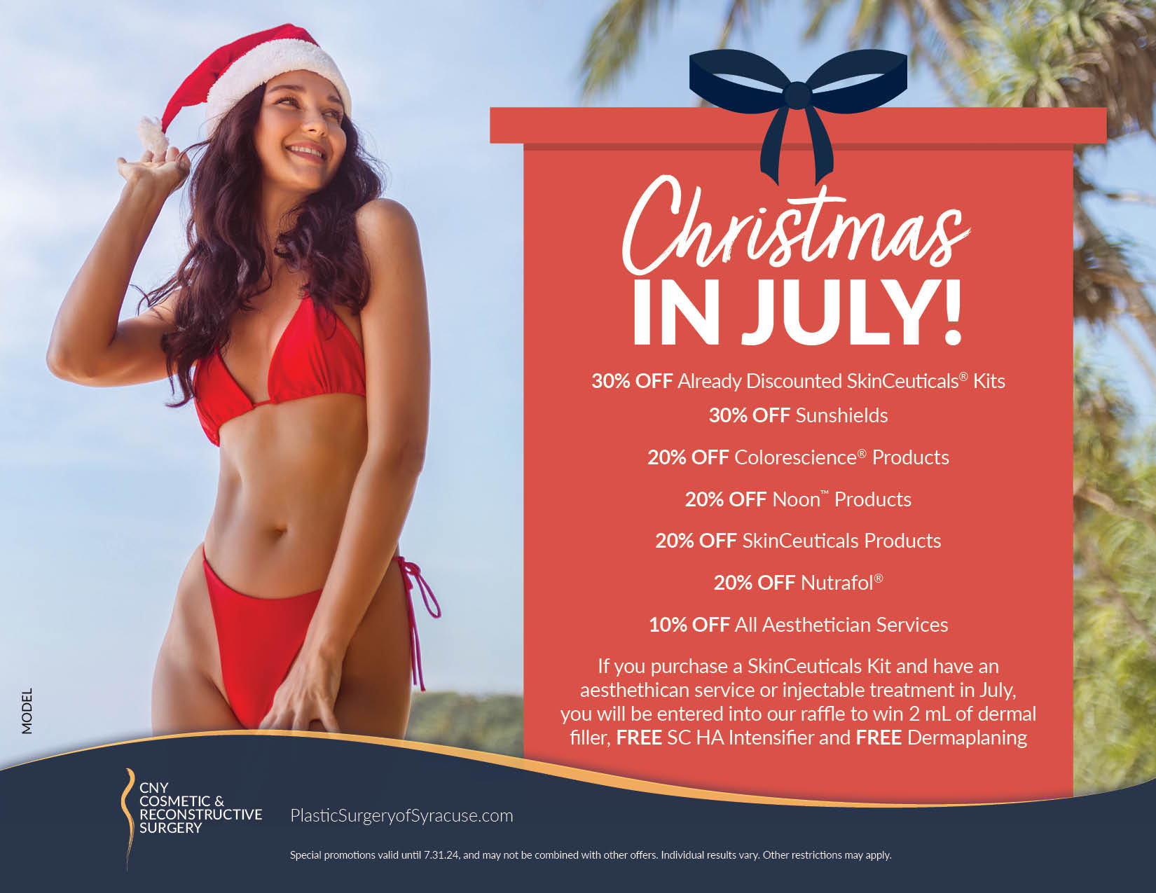 Christmas IN JULY! 30% OFF Already Discounted SkinCeuticals® Kits 30% OFF Sunshields 20% OFF Colorescience® Products 20% OFF Noon™ Products 20% OFF SkinCeuticals Products 20% OFF Nutrafol® 10% OFF All Aesthetician Services If you purchase a SkinCeuticals Kit and have an aesthethican service or injectable treatment in July, you will be entered into our raffle to win 2 mL of dermal filler, FREE SC HA Intensifier and FREE Dermaplaning